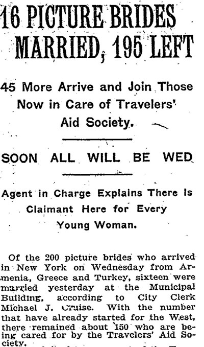 Newspaper clipping, titled, 16 Picture Brides Married, 195 Left: 45 More Arrive and Join Those Now in Care of Travelers’ Aid Society: Soon All Will Be Wed. Agent in Charge Explains There Is Claimant Here for Every Young Woman. Article reads, Of the 200 picture brides who arrived in New York on Wednesday from Armenia, Greece, and Turkey, sixteen were married yesterday at the Municipal Building, according to City Clerk Michael J. Cruise. With the number that have already started for the West, there remained about 150 who are being cared for by the Travelers’ Aid Society.