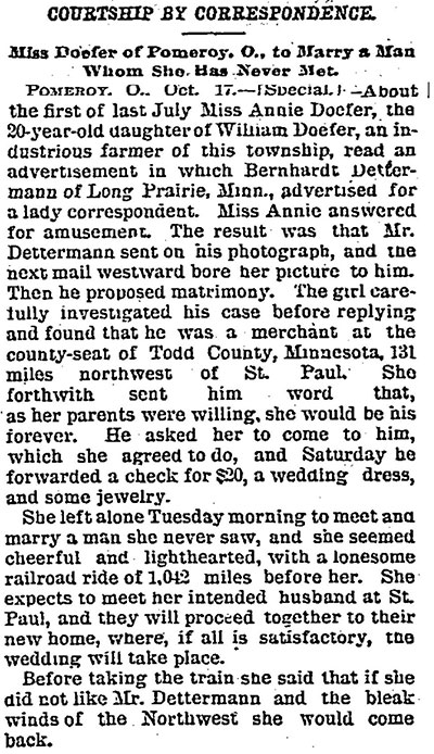 Newspaper article titled, Courtship by Correspondence: Miss Doefer of Pomeroy, O., to Marry a Man Whom She Has Never Met.” The text reads, “Pomeroy, O., Oct. 17 – [Special] – About the first of last July Miss Annie Doefer, the 20-year-old daughter of William Doefer, an industrious famer of this township, read an advertisement in which Bernhardt Determann of Long Prairie, Minn., advertised for a lady correspondent. Miss Annie answered for amusement. The result was that Mr. Dettermann sent on his photograph, and the next mail westward bore her picture to him. Then he proposed matrimony. The girl carefully investigated his case before replying and found that he was a merchant at the county-seat of Todd County, Minnesota, 131 miles northwest of St. Paul. She forthwith sent him word that, as her parents were willing, she would be his forever. He asked her to come to him, which she agreed to do, and Saturday he forwarded a check for $20, a wedding dress, and some jewelry. She left alone Tuesday morning to meet and marry a man she never saw, and she seemed cheerful and lighthearted, with a lonesome railroad ride of 1,042 miles before her. She expects to meet her intended husband at St. Paul, and they will proceed together to their new home, where, of all is satisfactory, the wedding will take place. Before taking the train she said that if she did not like Mr. Dettermann and the bleak winds of the Northwest she would come back.