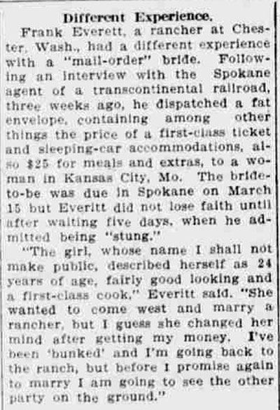 Newspaper article titled, Different Experience. Text reads, Frank Everett, a rancher at Chester, Wash., had a different experience with a ‘mail-order’ bride. Following an interview with the Spokane agent of a transcontinental railroad, three weeks ago, he dispatched a fat envelope, containing among other things the price of a first-class ticket and sleeping-car accommodations, also $25 for meals and extras, to a woman in Kansas City, Mo. The bride-to-be was due in Spokane on March 15 but Everitt did not lose faith until after waiting five days, when he admitted being ‘stung.’ ‘The girl, whose name I shall not make public, described herself as 24 years of age, fairly good looking and a first-class cook,’ Everitt said. ‘She wanted to come west and marry a rancher, but I guess she changed her mind after getting my money. I’ve been “bunked” and I’m going back to the ranch, but before I promise again to marry I am going to see the party on the ground.’