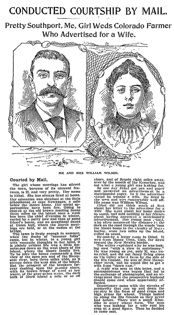 Newspaper article entitled, Conducted Courtship by Mail: Pretty Southport, Me, Girl Weds Colorado Farmer Who Advertised for a Wife.” Includes illustrated portrait of a man with a mustache, and a woman with a bun. Their portraits are outlined with fishnets and a seascape. The caption to the illustration reads, “Mr and Mrs William Wilson.” The text reads, “Courted by Mail. The girl whose marriage has stirred the town, because of its unusual features, is 22, and very pretty. Her name is Ethel. She has always lived at home. Her education was obtained at the little schoolhouse at cape Newaggen, a mile below the Moore home. Her social opportunities have been few. Going to church at the old brown meeting house three miles up the island once a week has been the chief diversion in winter, varied by a party now and then at some friend’s house, and an occasional dance at Union hall, where the March meetings are held, or at the casino at the bridge. The town is lively enough in summer, when the flocks of ‘summer folks’ come, but in winter, to a young girl with romantic thoughts in her head, it is painfully evident life was a little monotonous down on the west shore of the island, where the Moore family live. To be sure the house commands a fine view of the open sea and of the Sheepscot river, here three miles wide, as it sweeps down the west side of the island. But the prospect of the breakers forever dashing upon the granite shore, with its brown fringe of weed at low water, of the gray-green water, the dark bulk of Mark Island a mile or so off shore, and of Sequin eight miles away, over by the mouth of the Kennebee, was not what a young girl was looking for. So one day Ethel got pen and paper and answered an advertisement in a matrimonial newspaper. In it the advertiser stated he wanted a wife. He lived in the west and was comfortably well off. His name was William Wilson. Ethel did not think much at first about her letter to the advertiser for a wife. She went about her home duties as usual, and said nothing to her friends about having answered a matrimonial advertisement. Her young man friend, who often measured the distance [illegible] the dark on the road through the woods from the Moore home to the [illegible] of [illegible] harbor, some two miles up the island, called as usual. By-and-by a letter came to Ethel. It was from Monte Vista, Colo, far down toward the New Mexico border. The writer explained why he was looking east ‘with a view to matrimony.’ He was young as yet, only 32, was unmarried, and did not fancy living alone on his valley wheat farm by the side of the Rio Grande. He was of New Hampshire stock, and he would like to get a wife from ‘down east.’ A reply was sent to this letter, and a correspondence was begun that led to the exchange of photographs, and an arrangement that the prospective husband should come east when opportunity afforded. Opportunity came with the streaks of prosperity that ran up and down the country in the form of good crops and high prices for wheat. Things looked up along the Rio Grande as they never had before. There was a small Klondike in every wheat farm. The man who was looking for a wife sold his crop at a good figure. Then he decided to come east.
