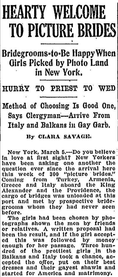 Newspaper clipping, titled, Hearty Welcome to Picture Brides: Bridegrooms-to-Be Happy When Girls Picked by Photo Land in New York: Hurry to Priest to Wed: Method of Choosing Is Good One, Says Clergy—Arrive from Italy and Balkans in Gay Garb. Article reads, New York, March 5 – Do you believe in love at first sight? New Yorkers have been asking one another the question ever since the arrival here this week of 300 ‘picture brides.’ Coming from Turkey, Armenia, Greece, and Italy aboard the King Alexander and the Providence, the cargo of bridges [sic] was unloaded at this port and met by prospective bridegrooms whom they had never seen before. The girls had been chosen by photographs shown the men by friends or relatives. A written proposal had been the result, and if the girl accepted this was followed by money enough for her passage. Three hundred of the prettiest girls in the Balkans and Italy took a chance, accepted the offer, put on their best dresses and their gayest shawls and started for America and matrimony.