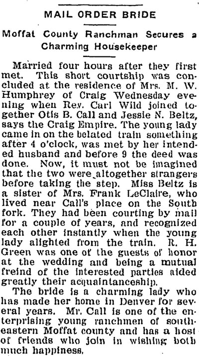 Newspaper clipping titled, Mail Order Bride: Moffat County Ranchman Secures a Charming Housekeeper.”  Text reads: “Married four hours after they first met. This short courtship was concluded at the residence of Mrs. M. W. Humphrey of Craig Wednesday evening when Rev. Carl wild joined together Otis B. Call and Jessie N. Beltz, says the Craig Empire. The young lady came in on the belated train something after 4 o’clock, was met by her intended husband and before 9 the deed was done. Now it must not be imagined that the two were altogether strangers before taking the step. Miss Beltz is a sister of Mrs. Frank LeClaire, who lived near Call’s place on the South fork. They had been courting by mail for a couple of years, and recognized each other instantly when the young lady alighted from the train. R. H. Green was one of the guests of honor at the wedding and being a mutual friend of the interested parties aided greatly their acquaintanceship. The bride is a charming lady who has made her home in Denver for several years. Mr. Call is one of the enterprising young ranchmen of southeastern Moffat county and has a host of friends who join in wishing both much happiness.