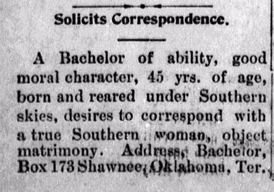 Personal ad, titled, Solicits Correspondence. Ad reads, A Bachelor of ability, good moral character, 45 yrs. of age, born and reared under Southern skies, desires to correspond with a true Southern woman, object matrimony. Address, Bachelor, Box 173 Shawnee, Oklahoma, Ter.