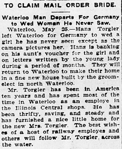 Newspaper clipping, titled, To Claim Mail Order Bride: Waterloo Man Departs for Germany to Wed Woman He Never Saw. Text reads, Waterloo, May 25 – Hans Torgler left Waterloo for Germany to wed a girl he has never seen except as the camera pictures her. Hans is banking on his aunt’s voucher for the girl and on letters written by the young lady during a period of months. They will return to Waterloo to make their home in a fine new house built by the groom-elect in north Waterloo. Mr. Torgler has been in America ten years and has spent most of the time in Waterloo as an employee in the Illinois Central shops. He has been thrifty, saving, and steady and has furnished a nice little home for the new Mrs. Torgler. The best wishes of a host of railway employes [sic] and others will follow Mr. Torgler across the water.