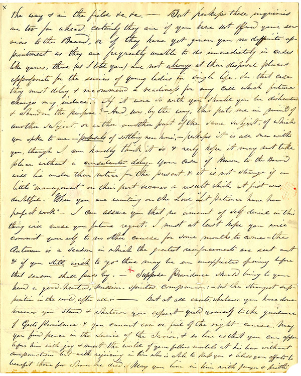 A handwritten letter in cursive. The text reads, the way & in the field &e. &e. But perhaps these inquiries are too far ahead. Certainly they are if you have not offered your services to the Board, or if they have yet given you no definite appointment as they are frequently unable to do immediately in cases like yours, these (as I told you) are not always at their disposal places appropriate for the services of young ladies in single life. In that case they must delay & recommend a readiness for any call which future changes may induce. If it were so with you should you be disheartened & abandon the purpose? And how, by the way, this puts me in mind of another subject, or rather another part of the same subject, of which you spoke to me—proposals of settling near home:--perhaps it is all over with you, though I can hardly think it so & realy [sic] hope it may not take place without a considerate delay-your case if known to the Board will be under their notice for the present & it is not strange if a little ‘management’ on their part secures a result which at first was doubtful. When you are writing on the Lord ‘Let patience have her perfect work.’ I can assure you that no amount of self-denial in this thing will cause you future regret. I must at least hope you will commit yourself to no other course for some months to come – the Autumn is a season in which the greatest reinforcements are sent out & if you still wish to “go” there may be an unexpected opening before the season shall pass by. Suppose Providence should bring to your hand a good-hearted, Mission-spirited companion:- but the strangest supposition in the world after all: -- But at all events, whatever you have done however you stand & whatever you expect yield yourself to the guidance of God's Providence & you cannot err or fail of the right course. May you find peace in the service of the Savior, & so live as that you can appear before him with joy & meet the world of your fellow mortals at his bar without compunctions but with rejoicing in him who is able to help you & bless your efforts to benefit those for whom he died. May you live in him with prayer & faith.